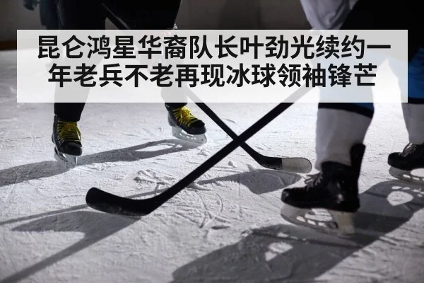 昆仑鸿星华裔队长叶劲光续约一年老兵不老再现冰球领袖锋芒