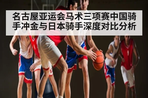 名古屋亚运会马术三项赛中国骑手冲金与日本骑手深度对比分析