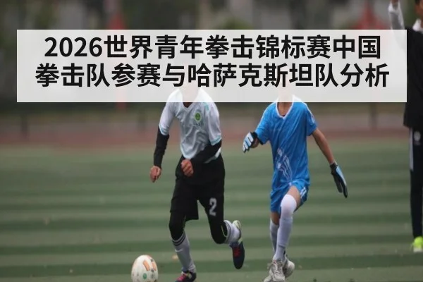 2026世界青年拳击锦标赛中国拳击队参赛与哈萨克斯坦队分析