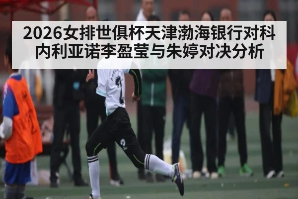 2026女排世俱杯天津渤海银行对科内利亚诺李盈莹与朱婷对决分析